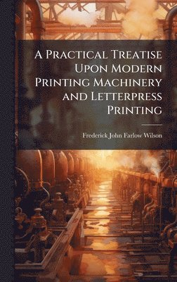 Practical Treatise Upon Modern Printing Machinery and Letterpress Printing