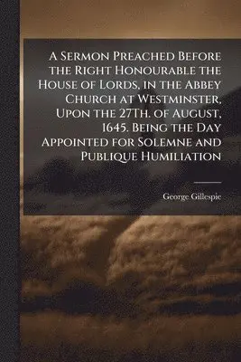George Gillespie - Sermon Preached Before the Right Honourable the House of Lords, in the Abbey Church at Westminster, Upon the 27Th. of August, 1645. Being the Day Appointed for Solemne and Publique Humiliation, Häftad. Tillgänglighet: Lägg i varukorg
