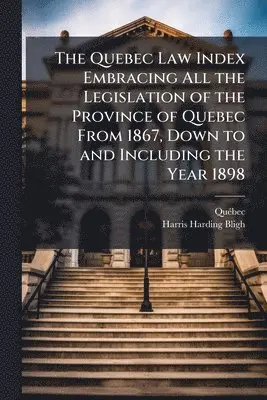 Quebec Law Index Embracing All the Legislation of the Province of Quebec From 1867, Down to and Including the Year 1898