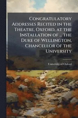 Congratulatory Addresses Recited in the Theatre, Oxford, at the Installation of ... the Duke of Wellington, Chancellor of the University