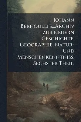 Johann Bernoulli's...Archiv zur neuern Geschichte, Geographie, Natur- und MenschenkenntniÃ. Sechster Theil.