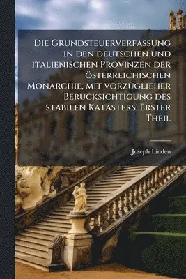 Grundsteuerverfassung in den deutschen und italienischen Provinzen der österreichischen Monarchie, mit vorzÃ1/4glieher BerÃ1/4cksichtigung des stabilen Katasters. Erster Theil