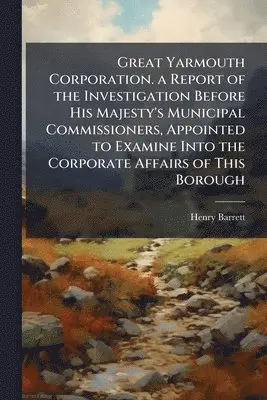 Great Yarmouth Corporation. a Report of the Investigation Before His Majesty's Municipal Commissioners, Appointed to Examine Into the Corporate Affairs of This Borough