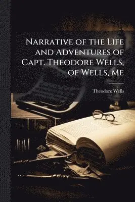 Narrative of the Life and Adventures of Capt. Theodore Wells, of Wells, Me