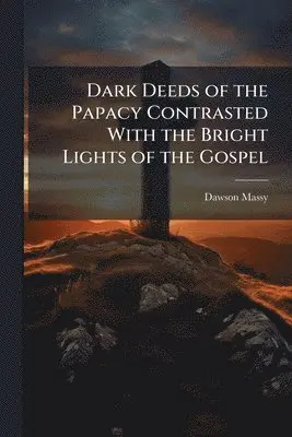 Dark Deeds of the Papacy Contrasted With the Bright Lights of the Gospel