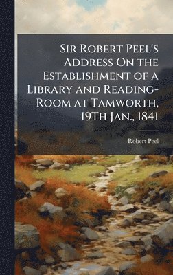 Sir Robert Peel's Address On the Establishment of a Library and Reading-Room at Tamworth, 19Th Jan., 1841