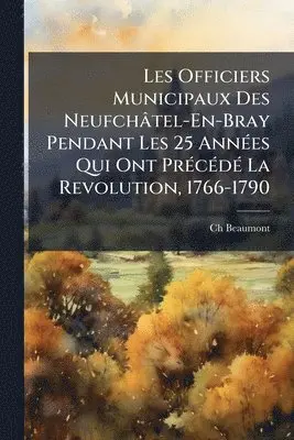 Les Officiers Municipaux Des Neufchâtel-En-Bray Pendant Les 25 AnnÃ(c)es Qui Ont PrÃ(c)cÃ(c)dÃ(c) La Revolution, 1766-1790
