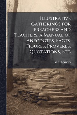 Illustrative Gatherings for Preachers and Teachers, a Manual of Anecdotes, Facts, Figures, Proverbs, Quotations, Etc