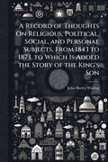Record of Thoughts On Religious, Political, Social, and Personal Subjects, From 1843 to 1873, to Which Is Added the Story of the King's Son