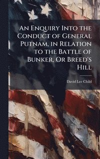 An Enquiry Into the Conduct of General Putnam, in Relation to the Battle of Bunker, Or Breed's Hill