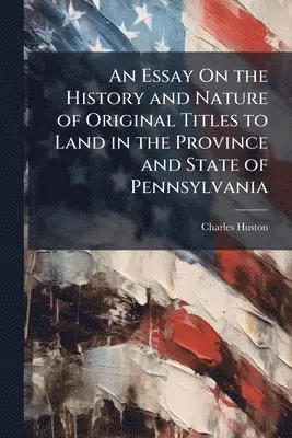Essay On the History and Nature of Original Titles to Land in the Province and State of Pennsylvania