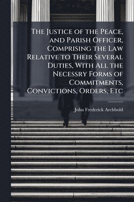 John Frederick Archbold - Justice of the Peace, and Parish Officer, Comprising the Law Relative to Their Several Duties, With All the Necessry Forms of Commitments, Convictions, Orders, Etc, Häftad