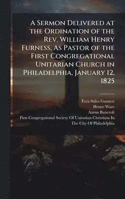 Ezra Stiles Gannett, Henry Ware, Aaron Bancroft - Sermon Delivered at the Ordination of the Rev. William Henry Furness, As Pastor of the First Congregational Unitarian Church in Philadelphia, January 12, 1825, Inbunden. Tillgänglighet: Lägg i varukorg