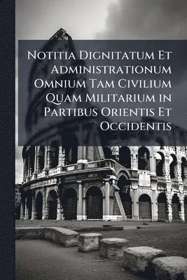 Notitia Dignitatum Et Administrationum Omnium Tam Civilium Quam Militarium in Partibus Orientis Et Occidentis