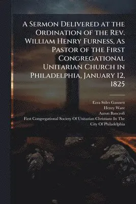 Ezra Stiles Gannett, Henry Ware, Aaron Bancroft - Sermon Delivered at the Ordination of the Rev. William Henry Furness, As Pastor of the First Congregational Unitarian Church in Philadelphia, January 12, 1825, Häftad. Tillgänglighet: Lägg i varukorg