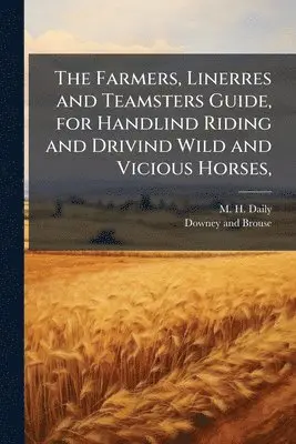Farmers, Linerres and Teamsters Guide, for Handlind Riding and Drivind Wild and Vicious Horses