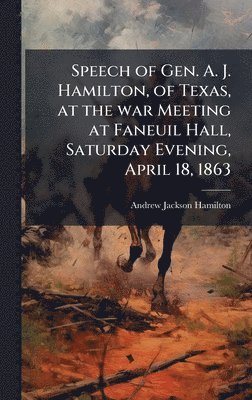 Speech of Gen. A. J. Hamilton, of Texas, at the war Meeting at Faneuil Hall, Saturday Evening, April 18, 1863