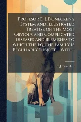 Profesor E. J. Donecken's System and Illustrated Treatise on the Most Obvious and Complicated Diseases and Blemishes to Which the Equine Family is Peculiarly Subject ... With ..