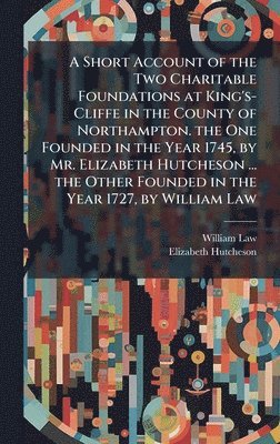 Short Account of the Two Charitable Foundations at King's-Cliffe in the County of Northampton. the One Founded in the Year 1745, by Mr. Elizabeth Hutcheson ... the Other Founded in the Year 1727, by William Law