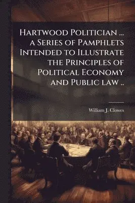 Hartwood Politician ... a Series of Pamphlets Intended to Illustrate the Principles of Political Economy and Public law ..