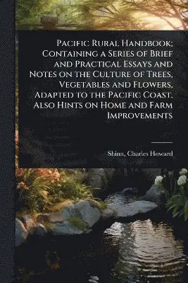 Pacific Rural Handbook; Containing a Series of Brief and Practical Essays and Notes on the Culture of Trees, Vegetables and Flowers, Adapted to the Pacific Coast. Also Hints on Home and Farm Improvements
