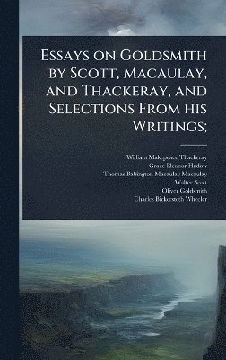 Essays on Goldsmith by Scott, Macaulay, and Thackeray, and Selections From his Writings;