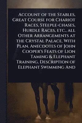 Account of the Stables, Great Course for Chariot Races, Steeple-chases, Hurdle Races, etc., all Other Arrangements at the Crystal Palace, With Plan. Anecdotes of John Cooper's Feats of Lion Taming & Elephant Training, Description of Elephant Swimming And