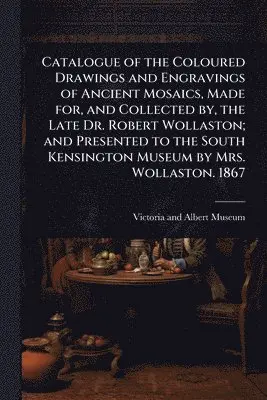 Catalogue of the Coloured Drawings and Engravings of Ancient Mosaics, Made for, and Collected by, the Late Dr. Robert Wollaston; and Presented to the South Kensington Museum by Mrs. Wollaston. 1867