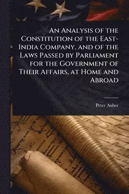 Analysis of the Constitution of the East-India Company, and of the Laws Passed by Parliament for the Government of Their Affairs, at Home and Abroad