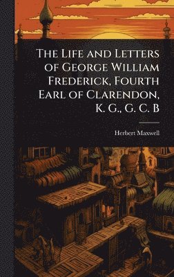 Life and Letters of George William Frederick, Fourth Earl of Clarendon, K. G., G. C. B