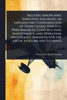 Military Aeroplanes, Simplified, Enlarged; an Explanatory Consideration of Their Characteristics, Performances, Construction, Maintenance, and Operation, Specifically Arranged for the use of Aviators and Students