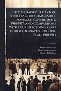 City Manager in Dayton; Four Years of Commission-manager Government, 1914-1917; and Comparisons With Four Preceding Years Under the Mayor-council Plan, 1910-1913