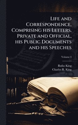 Rufus King, Charles R King - Life and Correspondence, Comprising his Letters, Private and Official, his Public Documents and his Speeches, Inbunden