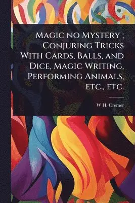 Magic no Mystery; Conjuring Tricks With Cards, Balls, and Dice, Magic Writing, Performing Animals, etc., etc.