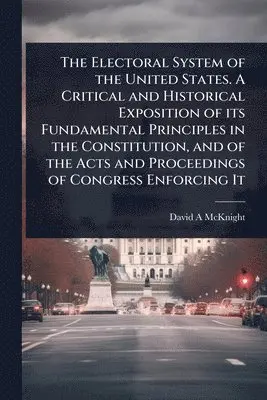Electoral System of the United States. A Critical and Historical Exposition of its Fundamental Principles in the Constitution, and of the Acts and Proceedings of Congress Enforcing It