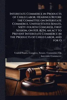 Interstate Commerce in Products of Child Labor. Hearings Before the Committee on Interstate Commerce, United States Senate, Sixty-fourth Congress, First Session, on H.R. 8234, an act to Prevent Interstate Commerce in the Products of Child Labor, and for O