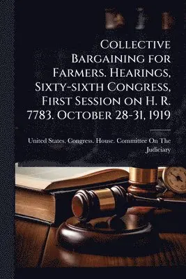 Collective Bargaining for Farmers. Hearings, Sixty-sixth Congress, First Session on H. R. 7783. October 28-31, 1919
