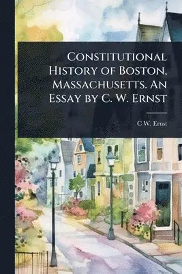 Constitutional History of Boston, Massachusetts. An Essay by C. W. Ernst