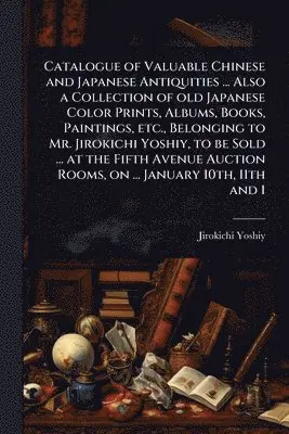 Catalogue of Valuable Chinese and Japanese Antiquities ... Also a Collection of old Japanese Color Prints, Albums, Books, Paintings, etc., Belonging to Mr. Jirokichi Yoshiy, to be Sold ... at the Fifth Avenue Auction Rooms, on ... January 10th, 11th and 1