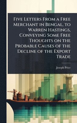 Joseph Price - Five Letters From a Free Merchant in Bengal, to Warren Hastings, Conveying Some Free Thoughts on the Probable Causes of the Decline of the Export Trade, Inbunden