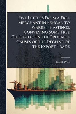 Joseph Price - Five Letters From a Free Merchant in Bengal, to Warren Hastings, Conveying Some Free Thoughts on the Probable Causes of the Decline of the Export Trade, Häftad