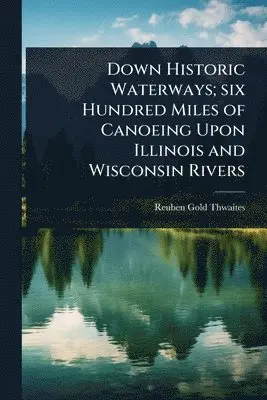 Down Historic Waterways; six Hundred Miles of Canoeing Upon Illinois and Wisconsin Rivers