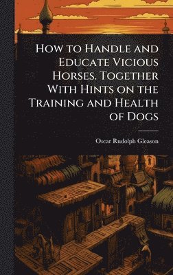 Oscar Rudolph Gleason - How to Handle and Educate Vicious Horses. Together With Hints on the Training and Health of Dogs, Inbunden