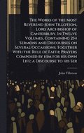Works of the Most Reverend John Tillotson, Lord Archbishop of Canterbury. In Twelve Volumes, Containing 254 Sermons and Discourses on Several Occassions; Together With the Rule of Faith; Prayers Co...