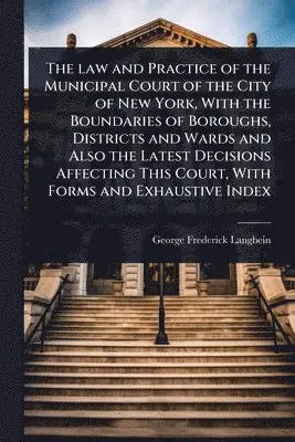 law and Practice of the Municipal Court of the City of New York, With the Boundaries of Boroughs, Districts and Wards and Also the Latest Decisions Affecting This Court, With Forms and Exhaustive Index