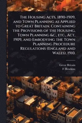 Housing Acts, 1890-1909, and Town Planning as Applied to Great Britain. Containing the Provisions of the Housing, Town Planning &c., etc., Act, 1909, and Embodying the Town Planning Procedure Regulations (England and Wales), 1910.
