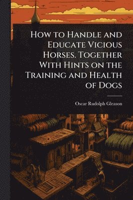 Oscar Rudolph Gleason - How to Handle and Educate Vicious Horses. Together With Hints on the Training and Health of Dogs, Häftad