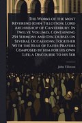 Works of the Most Reverend John Tillotson, Lord Archbishop of Canterbury. In Twelve Volumes, Containing 254 Sermons and Discourses on Several Occassions; Together With the Rule of Faith; Prayers Co...