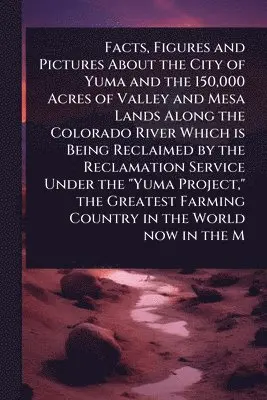 Facts, Figures and Pictures About the City of Yuma and the 150,000 Acres of Valley and Mesa Lands Along the Colorado River Which is Being Reclaimed by the Reclamation Service Under the "Yuma Project," the Greatest Farming Country in the World now in the M