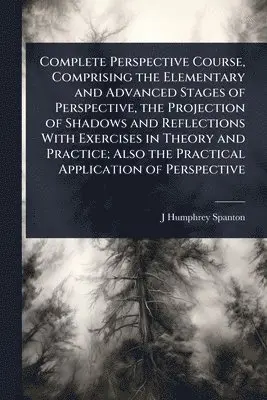 Complete Perspective Course, Comprising the Elementary and Advanced Stages of Perspective, the Projection of Shadows and Reflections With Exercises in Theory and Practice; Also the Practical Application of Perspective